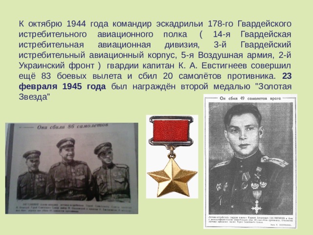 К октябрю 1944 года командир эскадрильи 178-го Гвардейского истребительного авиационного полка  ( 14-я Гвардейская истребительная авиационная дивизия, 3-й Гвардейский истребительный авиационный корпус, 5-я Воздушная армия, 2-й Украинский фронт )  гвардии капитан К. А. Евстигнеев совершил ещё 83 боевых вылета и сбил 20 самолётов противника. 23 февраля 1945 года был награждён второй медалью 