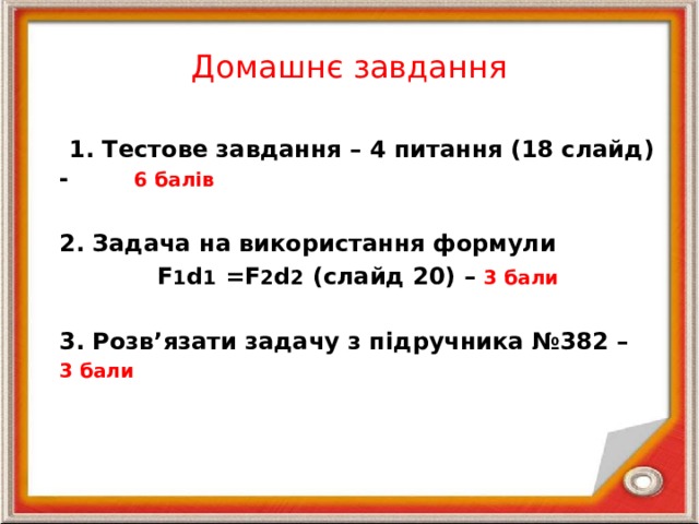 Домашнє завдання  1. Тестове завдання – 4 питання (18 слайд) - 6 балів  2. Задача на використання формули  F 1 d 1 =F 2 d 2 (слайд 20) – 3 бали  3. Розв’язати задачу з підручника №382 – 3 бали 