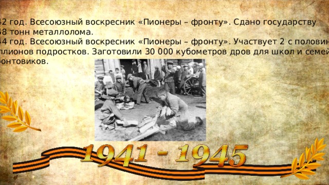 1942 год. Всесоюзный воскресник «Пионеры – фронту». Сдано государству 4268 тонн металлолома. 1944 год. Всесоюзный воскресник «Пионеры – фронту». Участвует 2 с половиной миллионов подростков. Заготовили 30 000 кубометров дров для школ и семей  фронтовиков. 