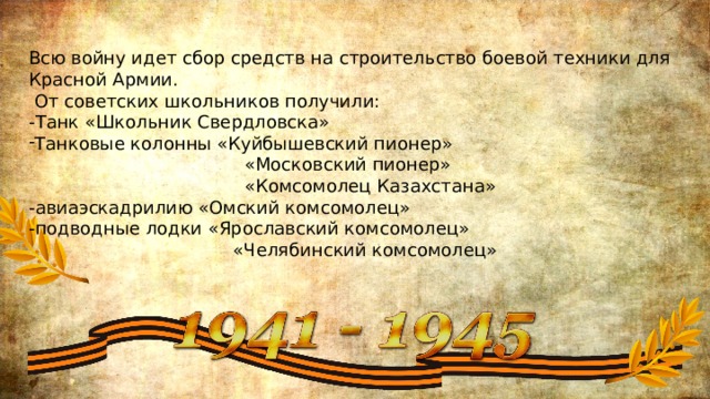 Всю войну идет сбор средств на строительство боевой техники для Красной Армии.  От советских школьников получили: -Танк «Школьник Свердловска» Танковые колонны «Куйбышевский пионер»  «Московский пионер»  «Комсомолец Казахстана» -авиаэскадрилию «Омский комсомолец» -подводные лодки «Ярославский комсомолец»  «Челябинский комсомолец» 