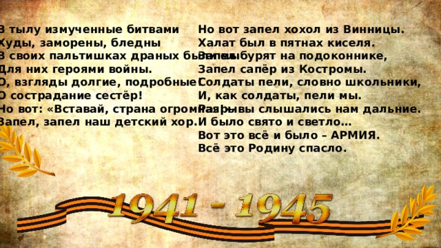 В тылу измученные битвами  Худы, заморены, бледны  В своих пальтишках драных были мы  Для них героями войны.  О, взгляды долгие, подробные!  О сострадание сестёр!  Но вот: «Вставай, страна огромная!»-  Запел, запел наш детский хор.    Но вот запел хохол из Винницы.  Халат был в пятнах киселя.  Запел бурят на подоконнике,  Запел сапёр из Костромы.  Солдаты пели, словно школьники,  И, как солдаты, пели мы.  Разрывы слышались нам дальние.  И было свято и светло…  Вот это всё и было – АРМИЯ.  Всё это Родину спасло. 