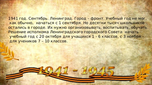 1941 год. Сентябрь. Ленинград. Город – фронт. Учебный год не мог,  как обычно, начаться с 1 сентября. Но десятки тысяч школьников остались в городе. Их нужно организовывать, воспитывать, обучать. Решение исполкома Ленинградского городского Совета: начать  учебный год с 20 октября для учащихся 1 - 6 классов, с 3 ноября –  для учеников 7 – 10 классов. 