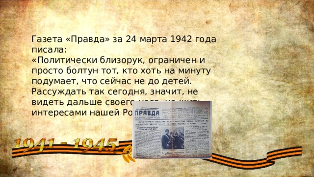 Газета «Правда» за 24 марта 1942 года писала: «Политически близорук, ограничен и просто болтун тот, кто хоть на минуту подумает, что сейчас не до детей. Рассуждать так сегодня, значит, не видеть дальше своего носа, не жить интересами нашей Родины.» 