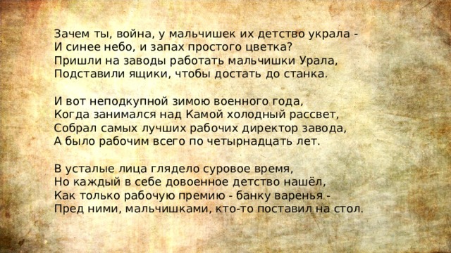 Зачем ты, война, у мальчишек их детство украла -  И синее небо, и запах простого цветка?  Пришли на заводы работать мальчишки Урала,  Подставили ящики, чтобы достать до станка.   И вот неподкупной зимою военного года,  Когда занимался над Камой холодный рассвет,  Собрал самых лучших рабочих директор завода,  А было рабочим всего по четырнадцать лет.   В усталые лица глядело суровое время,  Но каждый в себе довоенное детство нашёл,  Как только рабочую премию - банку варенья -  Пред ними, мальчишками, кто-то поставил на стол.   