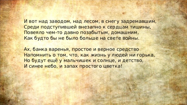 И вот над заводом, над лесом, в снегу задремавшим,  Среди подступившей внезапно к сердцам тишины,  Повеяло чем-то давно позабытым, домашним,  Как будто бы не было больше на свете войны.   Ах, банка варенья, простое и верное средство  Напомнить о том, что, как жизнь у людей ни горька,  Но будут ещё у мальчишек и солнце, и детство,  И синее небо, и запах простого цветка! 