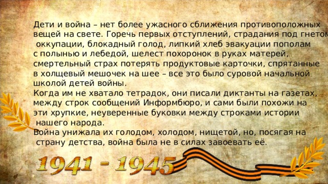 Дети и война – нет более ужасного сближения противоположных вещей на свете. Горечь первых отступлений, страдания под гнетом  оккупации, блокадный голод, липкий хлеб эвакуации пополам с полынью и лебедой, шелест похоронок в руках матерей, смертельный страх потерять продуктовые карточки, спрятанные в холщевый мешочек на шее – все это было суровой начальной школой детей войны. Когда им не хватало тетрадок, они писали диктанты на газетах, между строк сообщений Информбюро, и сами были похожи на эти хрупкие, неуверенные буковки между строками истории  нашего народа. Война унижала их голодом, холодом, нищетой, но, посягая на  страну детства, война была не в силах завоевать её. 