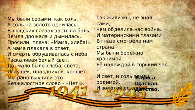  Мы были серыми, как соль,  А соль на золото ценилась.  В людских глазах застыла боль,  Земля дрожала и дымилась.  Просили, плача: «Мама, хлеба!»  А мама плакала в ответ,  И смерть обрушивалась с неба,  Раскаливая белый свет.  Да, мало было хлеба, света,  Игрушек, праздников, конфет.  Мы рано выучили это  Безжалостное слово - «Нет!».   Так жили мы, не зная сами,  Чем обделила нас война.  И материнскими глазами  В глаза смотрела нам страна.  Мы были бережно хранимой  Её надеждой в горький час -  И свет, и соль земли родимой,  И золотой её запас. Лариса Щасная. Детство. 