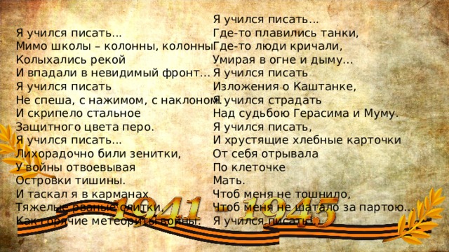  Я учился писать...  Мимо школы – колонны, колонны  Колыхались рекой  И впадали в невидимый фронт...  Я учился писать  Не спеша, с нажимом, с наклоном.  И скрипело стальное  Защитного цвета перо.  Я учился писать...  Лихорадочно били зенитки,  У войны отвоевывая  Островки тишины.  И таскал я в карманах  Тяжелые рваные слитки,  Как горячие метеориты войны.   Я учился писать...  Где-то плавились танки,  Где-то люди кричали,  Умирая в огне и дыму...  Я учился писать  Изложения о Каштанке,  Я учился страдать  Над судьбою Герасима и Муму.  Я учился писать,  И хрустящие хлебные карточки  От себя отрывала  По клеточке  Мать.  Чтоб меня не тошнило,  Чтоб меня не шатало за партою...  Я учился писать!.. 