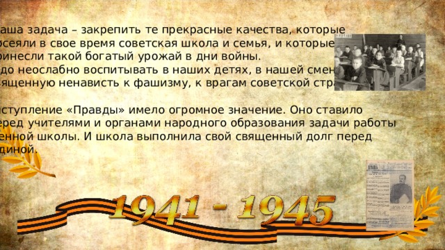 «Наша задача – закрепить те прекрасные качества, которые  посеяли в свое время советская школа и семья, и которые  принесли такой богатый урожай в дни войны. Надо неослабно воспитывать в наших детях, в нашей смене  священную ненависть к фашизму, к врагам советской страны.» Выступление «Правды» имело огромное значение. Оно ставило  перед учителями и органами народного образования задачи работы военной школы. И школа выполнила свой священный долг перед Родиной. 