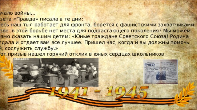 Начало войны… Газета «Правда» писала в те дни: «Весь наш тыл работает для фронта, борется с фашистскими захватчиками. Разве в этой борьбе нет места для подрастающего поколения? Мы можем прямо сказать нашим детям: «Юные граждане Советского Союза! Родина  отдала и отдает вам все лучшее. Пришел час, когда и вы должны помочь  ей, сослужить службу.» Этот призыв нашел горячий отклик в юных сердцах школьников. 