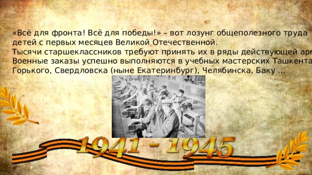 «Всё для фронта! Всё для победы!» – вот лозунг общеполезного труда детей с первых месяцев Великой Отечественной. Тысячи старшеклассников требуют принять их в ряды действующей армии. Военные заказы успешно выполняются в учебных мастерских Ташкента, Горького, Свердловска (ныне Екатеринбург), Челябинска, Баку … 