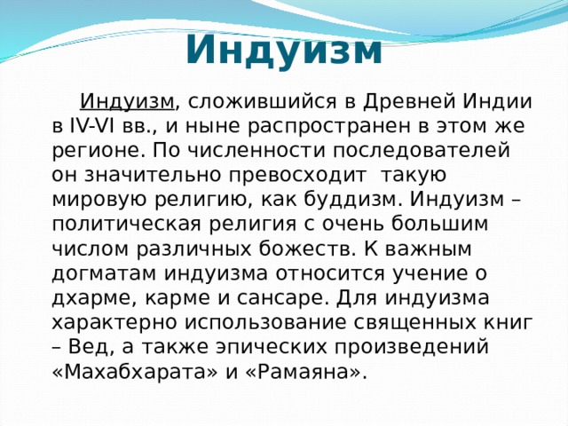 Индуизм  Индуизм , сложившийся в Древней Индии в IV-VI вв., и ныне распространен в этом же регионе. По численности последователей он значительно превосходит такую мировую религию, как буддизм. Индуизм – политическая религия с очень большим числом различных божеств. К важным догматам индуизма относится учение о дхарме, карме и сансаре. Для индуизма характерно использование священных книг – Вед, а также эпических произведений «Махабхарата» и «Рамаяна». 