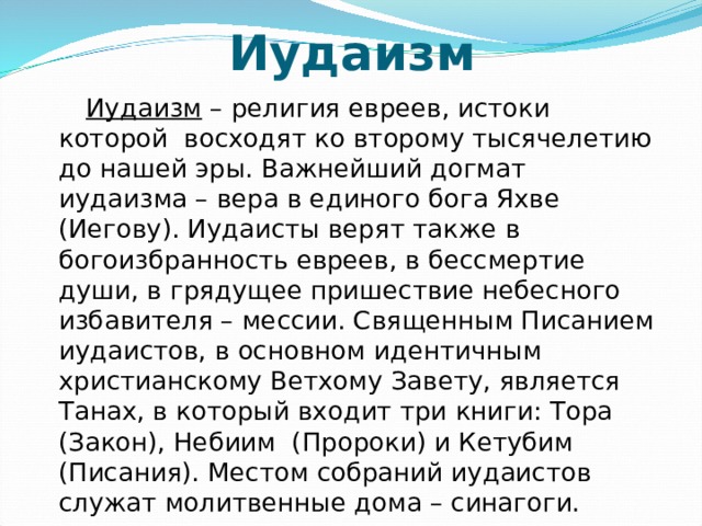 Иудаизм  Иудаизм – религия евреев, истоки которой восходят ко второму тысячелетию до нашей эры. Важнейший догмат иудаизма – вера в единого бога Яхве (Иегову). Иудаисты верят также в богоизбранность евреев, в бессмертие души, в грядущее пришествие небесного избавителя – мессии. Священным Писанием иудаистов, в основном идентичным христианскому Ветхому Завету, является Танах, в который входит три книги: Тора (Закон), Небиим (Пророки) и Кетубим (Писания). Местом собраний иудаистов служат молитвенные дома – синагоги. 