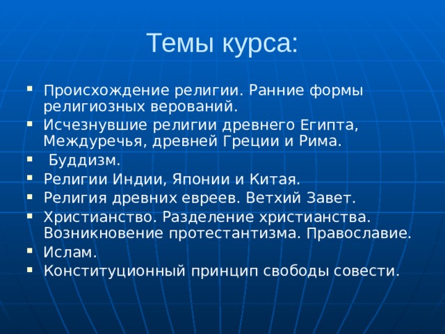Темы курса: Происхождение религии. Ранние формы религиозных верований. Исчезнувшие религии древнего Египта, Междуречья, древней Греции и Рима.  Буддизм. Религии Индии, Японии и Китая. Религия древних евреев. Ветхий Завет. Христианство. Разделение христианства. Возникновение протестантизма. Православие. Ислам. Конституционный принцип свободы совести. 