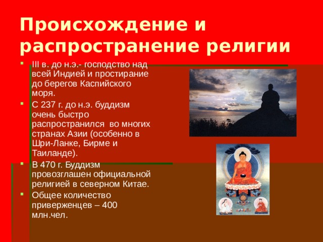 Происхождение и распространение религии III в. до н.э.- господство над всей Индией и простирание до берегов Каспийского моря. С 237 г. до н.э. буддизм очень быстро распространился во многих странах Азии (особенно в Шри-Ланке, Бирме и Таиланде). В 470 г. Буддизм провозглашен официальной религией в северном Китае. Общее количество приверженцев – 400 млн.чел. 