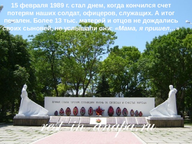 15 февраля 1989 г. стал днем, когда кончился счет потерям наших солдат, офицеров, служащих. А итог печален. Более 13 тыс. матерей и отцов не дождались своих сыновей, не услышали они: «Мама, я пришел…»  