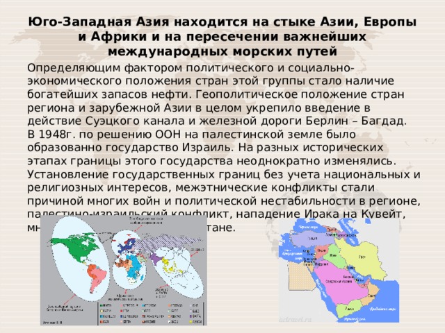 Юго-Западная Азия находится на стыке Азии, Европы и Африки и на пересечении важнейших международных морских путей Определяющим фактором политического и социально-экономического положения стран этой группы стало наличие богатейших запасов нефти. Геополитическое положение стран региона и зарубежной Азии в целом укрепило введение в действие Суэцкого канала и железной дороги Берлин – Багдад. В 1948г. по решению ООН на палестинской земле было образованно государство Израиль. На разных исторических этапах границы этого государства неоднократно изменялись. Установление государственных границ без учета национальных и религиозных интересов, межэтнические конфликты стали причиной многих войн и политической нестабильности в регионе, палестино-израильский конфликт, нападение Ирака на Кувейт, многолетняя война в Афганистане. 