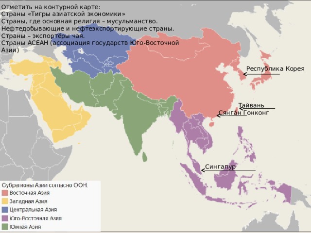 Отметить на контурной карте: Страны «Тигры азиатской экономики» Страны, где основная религия – мусульманство. Нефтедобывающие и нефтеэкспортирующие страны. Страны – экспортёры чая. Страны АСЕАН (ассоциация государств Юго-Восточной Азии) Республика Корея Тайвань Сянга́н Гонконг Сингапур 