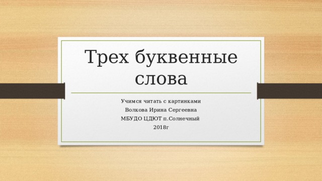 Трех буквенные слова Учимся читать с картинками Волкова Ирина Сергеевна МБУДО ЦДЮТ п.Солнечный 2018г 