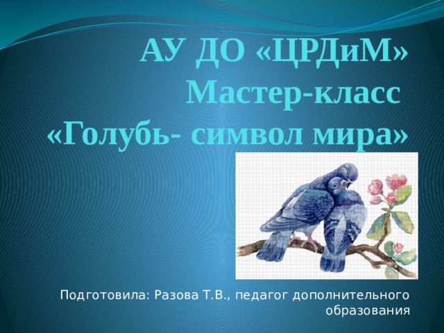 АУ ДО «ЦРДиМ»  Мастер-класс  «Голубь- символ мира» Подготовила: Разова Т.В., педагог дополнительного образования 