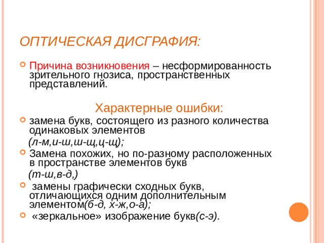 ОПТИЧЕСКАЯ ДИСГРАФИЯ: Причина возникновения – несформированность зрительного гнозиса, пространственных представлений.  Характерные ошибки: замена букв, состоящего из разного количества одинаковых элементов  (л-м,и-ш,ш-щ,ц-щ);  Замена похожих, но по-разному расположенных в пространстве элементов букв  (т-ш,в-д,)  замены графически сходных букв, отличающихся одним дополнительным элементом (б-д, х-ж,о-а);  «зеркальное» изображение букв (с-э).  