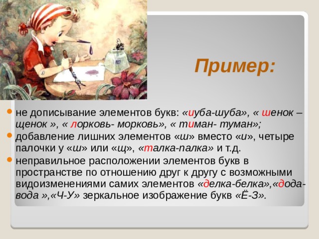    Пример:    не дописывание элементов букв: « и уба-шуба», « ш енок –щенок », « л орковь- морковь», « т и ман- туман»;  добавление лишних элементов « ш » вместо « и », четыре палочки у « ш » или « щ », « т алка-палка» и т.д. неправильное расположении элементов букв в пространстве по отношению друг к другу с возможными видоизменениями самих элементов « д елка-белка»,« д ода-вода »,«Ч-У» зеркальное изображение букв «Ё-З». 