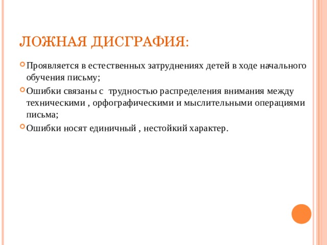 ЛОЖНАЯ ДИСГРАФИЯ: Проявляется в естественных затруднениях детей в ходе начального обучения письму; Ошибки связаны с трудностью распределения внимания между техническими , орфографическими и мыслительными операциями письма; Ошибки носят единичный , нестойкий характер. 