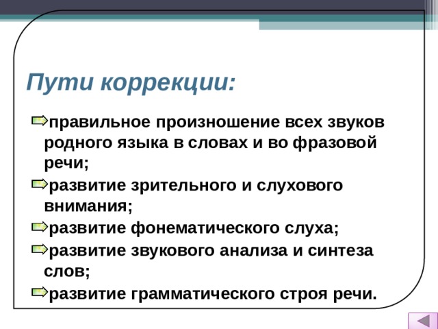 Пути коррекции: правильное произношение всех звуков родного языка в словах и во фразовой речи;  развитие зрительного и слухового внимания; развитие фонематического слуха; развитие звукового анализа и синтеза слов; развитие грамматического строя речи.    