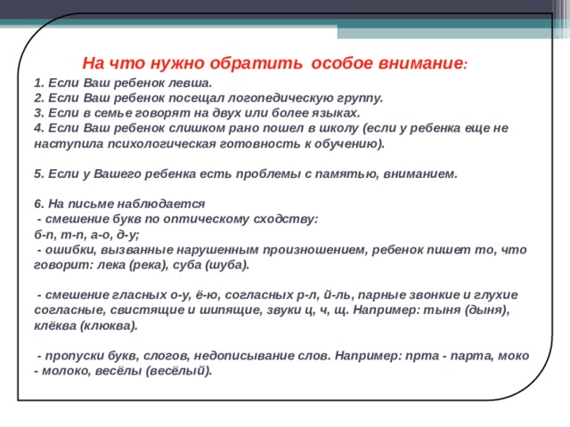  На что нужно обратить  особое внимание :  1. Если Ваш ребенок левша.  2. Если Ваш ребенок посещал логопедическую группу.  3. Если в семье говорят на двух или более языках.  4. Если Ваш ребенок слишком рано пошел в школу (если у ребенка еще не наступила психологическая готовность к обучению).   5. Если у Вашего ребенка есть проблемы с памятью, вниманием.   6. На письме наблюдается  - смешение букв по оптическому сходству:  б-п, т-п, а-о, д-у;  - ошибки, вызванные нарушенным произношением, ребенок пишет то, что говорит: лека (река), суба (шуба).   - смешение гласных о-у, ё-ю, согласных р-л, й-ль, парные звонкие и глухие согласные, свистящие и шипящие, звуки ц, ч, щ. Например: тыня (дыня), клёква (клюква).   - пропуски букв, слогов, недописывание слов. Например: прта - парта, моко - молоко, весёлы (весёлый). 