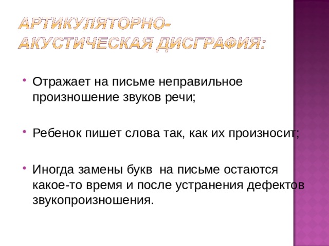 Отражает на письме неправильное произношение звуков речи; Ребенок пишет слова так, как их произносит; Иногда замены букв на письме остаются какое-то время и после устранения дефектов звукопроизношения.  