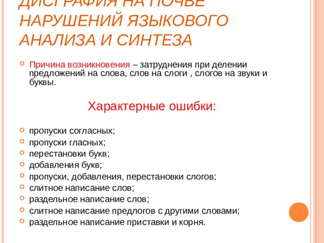 ДИСГРАФИЯ НА ПОЧВЕ НАРУШЕНИЙ ЯЗЫКОВОГО АНАЛИЗА И СИНТЕЗА Причина возникновения – затруднения при делении предложений на слова, слов на слоги , слогов на звуки и буквы.  Характерные ошибки:  пропуски согласных; пропуски гласных; перестановки букв; добавления букв; пропуски, добавления, перестановки слогов; слитное написание слов; раздельное написание слов; слитное написание предлогов с другими словами; раздельное написание приставки и корня. 