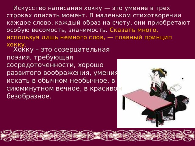 Искусство написания хокку — это умение в трех строках описать момент. В маленьком стихотворении каждое слово, каждый образ на счету, они приобретают особую весомость, значимость. Сказать много, используя лишь немного слов, — главный принцип хокку. Хокку – это созерцательная поэзия, требующая сосредоточенности, хорошо развитого воображения, умения искать в обычном необычное, в сиюминутном вечное, в красивом безобразное. 