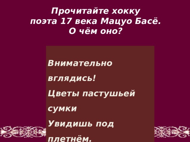 Прочитайте хокку поэта 17 века Мацуо Басё. О чём оно?   Внимательно вглядись!  Цветы пастушьей сумки  Увидишь под плетнём.   