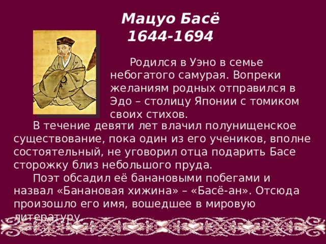 Мацуо Басё 1644-1694 Родился в Уэно в семье небогатого самурая. Вопреки желаниям родных отправился в Эдо – столицу Японии с томиком своих стихов. В течение девяти лет влачил полунищенское существование, пока один из его учеников, вполне состоятельный, не уговорил отца подарить Басе сторожку близ небольшого пруда. Поэт обсадил её банановыми побегами и назвал «Банановая хижина» – «Басё-ан». Отсюда произошло его имя, вошедшее в мировую литературу. 