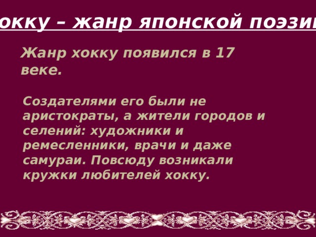 Хокку – жанр японской поэзии Жанр хокку появился в 17 веке. Создателями его были не аристократы, а жители городов и селений: художники и ремесленники, врачи и даже самураи. Повсюду возникали кружки любителей хокку. 