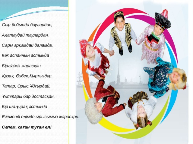 Сыр бойында баулардан,   Алатаудай таулардан.   Сары арқамдай даламда,   Көк аспанның астында   Бірлігіміз жарасқан   Қазақ, Өзбек,Қырғыздар.   Татар, Орыс,Ұйғырдай,   Ұлттары бар достасқан,   Бір шаңырақ астында   Егеменді елімде ырысымыз жарасқан.   Сәлем, саған туған ел! 