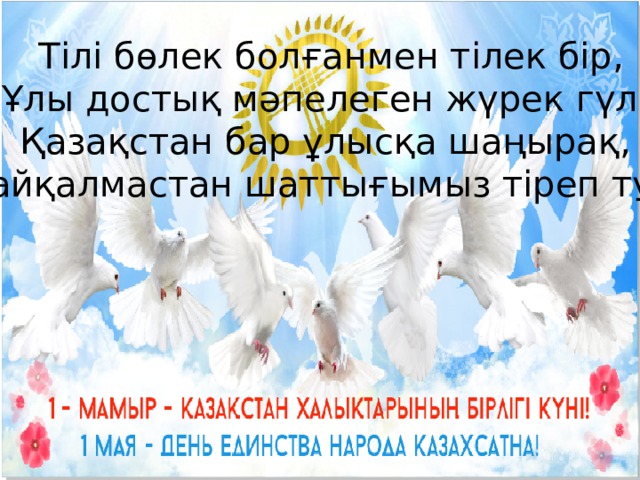  Тілі бөлек болғанмен тілек бір, Ұлы достық мәпелеген жүрек гүл. Қазақстан бар ұлысқа шаңырақ, Шайқалмастан шаттығымыз тіреп тұр.  
