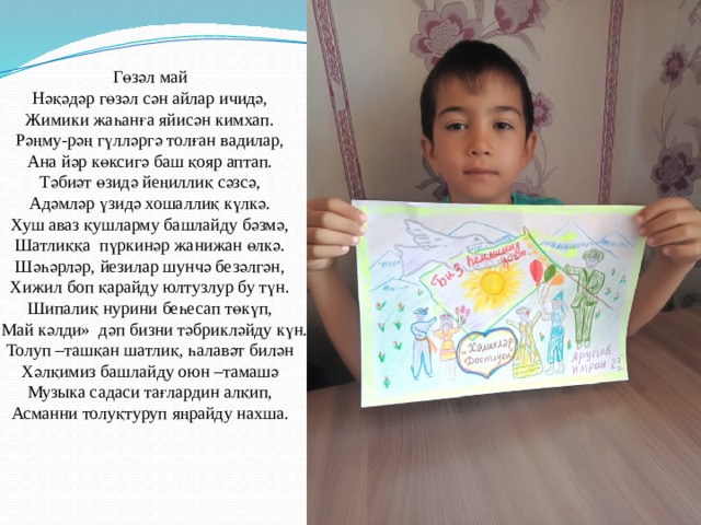Гөзәл май Нәқәдәр гөзәл сән айлар ичидә, Жимики жаһанға яйисән кимхап. Рәңму-рәң гүлләргә толған вадилар, Ана йәр көксигә баш қояр аптап. Тәбиәт өзидә йеңиллиқ сәзсә, Адәмләр үзидә хошаллиқ күлкә. Хуш аваз қушларму башлайду бәзмә, Шатлиққа пүркинәр жанижан өлкә. Шәһәрләр, йезилар шунчә безәлгән, Хижил боп қарайду юлтузлур бу түн. Шипалиқ нурини беһесап төкүп, «Май кәлди» дәп бизни тәбрикләйду күн. Толуп –ташқан шатлиқ, һалавәт билән Хәлқимиз башлайду оюн –тамашә Музыка садаси тағлардин алқип, Асманни толуқтуруп яңрайду нахша. 