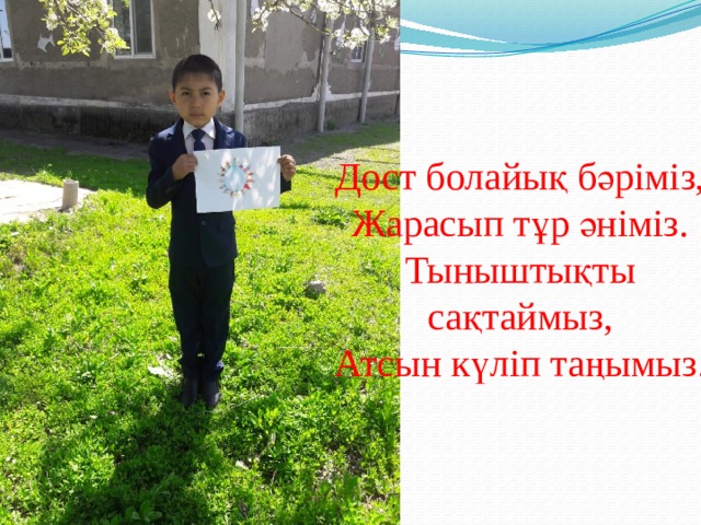 Дост болайық бәріміз, Жарасып тұр әніміз. Тыныштықты сақтаймыз, Атсын күліп таңымыз.  