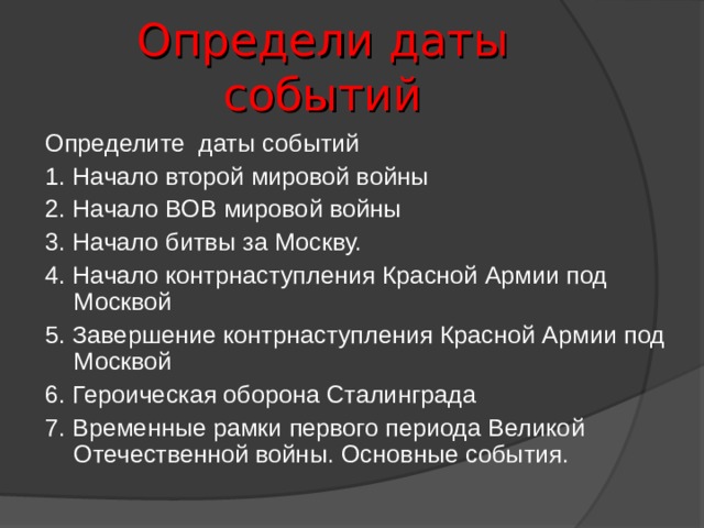 Определи даты событий Определите даты событий 1. Начало второй мировой войны 2. Начало ВОВ мировой войны 3. Начало битвы за Москву. 4. Начало контрнаступления Красной Армии под Москвой 5. Завершение контрнаступления Красной Армии под Москвой 6. Героическая оборона Сталинграда 7. Временные рамки первого периода Великой Отечественной войны. Основные события. 