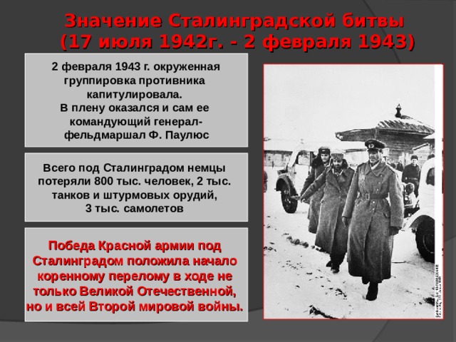 Значение Сталинградской битвы  (17 июля 1942г. - 2 февраля 1943) 2 февраля 1943 г. окруженная группировка противника капитулировала. В плену оказался и сам ее командующий генерал- фельдмаршал Ф. Паулюс Всего под Сталинградом немцы потеряли 800 тыс. человек, 2 тыс. танков и штурмовых орудий, 3 тыс. самолетов Победа Красной армии под Сталинградом положила начало коренному перелому в ходе не только Великой Отечественной, но и всей Второй мировой войны. 