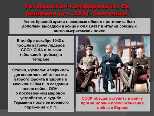 Тегеранская конференция. Её решения (уч. 224). Значение. Успех Красной армии в разгроме общего противника был дополнен высадкой в конце июля 1943 г в Италии союзных англо-американских войск В ноябре-декабре 1943 г. прошла встреча лидеров СССР, США и Англии  («большой тройки») в Тегеране Сталин, Рузвельт и Черчилль договорились об открытии второго фронта в Европе в мае-июне 1944 г., о создании после войны ООН, о послевоенном мировом устройстве, о судьбе Германии после ее военного поражения и т. п. СССР обещал вступить в войну против Японии после окончания войны в Европе 