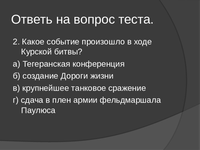 Ответь на вопрос теста. 2. Какое событие произошло в ходе Курской битвы? а) Тегеранская конференция б) создание Дороги жизни в) крупнейшее танковое сражение г) сдача в плен армии фельдмаршала Паулюса 
