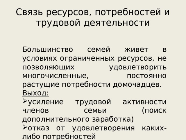 Связь ресурсов, потребностей и трудовой деятельности Большинство семей живет в условиях ограниченных ресурсов, не позволяющих удовлетворить многочисленные, постоянно растущие потребности домочадцев. Выход: усиление трудовой активности членов семьи (поиск дополнительного заработка) отказ от удовлетворения каких-либо потребностей 