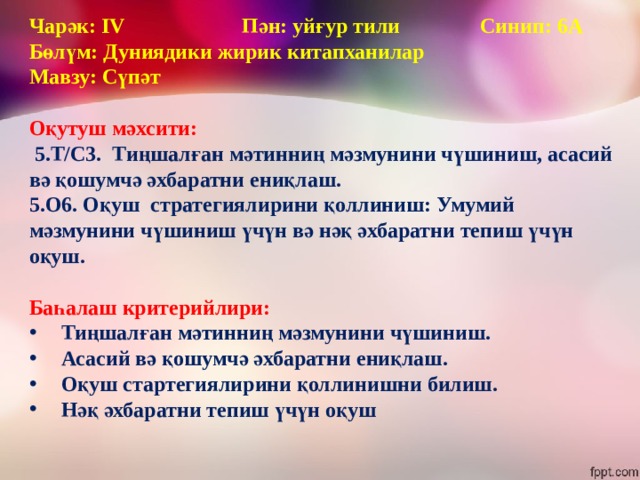 Чарәк: IV Пән: уйғур тили Синип: 6А  Бөлүм: Дуниядики жирик китапханилар Мавзу: Сүпәт  Оқутуш мәхсити:  5.Т/С3. Тиңшалған мәтинниң мәзмунини чүшиниш, асасий вә қошумчә әхбаратни ениқлаш. 5.О6. Оқуш стратегиялирини қоллиниш: Умумий мәзмунини чүшиниш үчүн вә нәқ әхбаратни тепиш үчүн оқуш.  Баһалаш критерийлири: Тиңшалған мәтинниң мәзмунини чүшиниш. Асасий вә қошумчә әхбаратни ениқлаш. Оқуш стартегиялирини қоллинишни билиш. Нәқ әхбаратни тепиш үчүн оқуш  