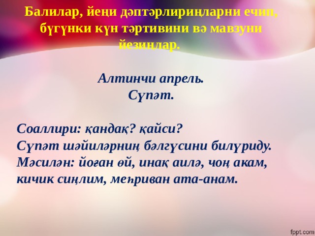 Балилар, йеңи дәптәрлириңларни ечип, бүгүнки күн тәртивини вә мавзуни йезиңлар.  Алтинчи апрель. Сүпәт.  Соаллири: қандақ? қайси? Сүпәт шәйиләрниң бәлгүсини билүриду. Мәсилән: йоған өй, инақ аилә, чоң акам, кичик сиңлим, меһриван ата-анам.  