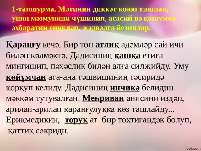 1-тапшурма. Мәтинни диққәт қоюп тиңшап, униң мәзмунини чүшинип, асасий вә қошумчә әхбаратни ениқлап, жәдвәлгә йезиңлар. Қараңғу кечә. Бир топ атлиқ адәмләр сай ичи билән кәлмәктә. Дадисиниң  қашқа  етиға мингишип, пәхәслик  билән алға силҗийду. Уму көйүмчан ата-ана тәшвишиниң тәсиридә қорқуп келиду. Дадисиниң инчикә белидин мәккәм тутувалған. Меһриван анисини издәп, арилап-арилап қараңғулуққа көз ташлайду... Ериқмедикин, торуқ ат бир тохтиғандәк болуп, қаттиқ сәкриди. 