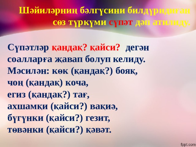 Шәйиләрниң бәлгүсини билдүридиған сөз түркүми сүпәт дәп атилиду. Сүпәтләр қандақ? қайси? дегән соалларға җавап болуп келиду. Мәсилән: көк (қандақ?) бояқ, чоң (қандақ) коча, егиз (қандақ?) тағ, ахшамқи (қайси?) вақиә, бүгүнки (қайси?) гезит, төвәнки (қайси?) қәвәт. 