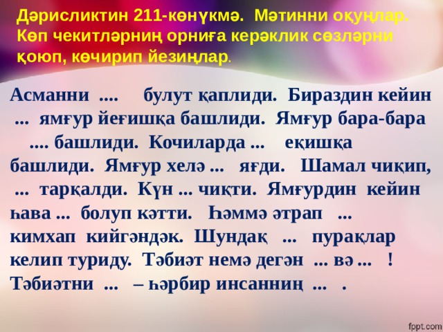 Дәрисликтин 211-көнүкмә. Мәтинни оқуңлар. Көп чекитләрниң орниға керәклик сөзләрни қоюп, көчирип йезиңлар . Асманни .... булут қаплиди. Бираздин кейин ... ямғур йеғишқа башлиди. Ямғур бара-бара .... башлиди. Кочиларда ... еқишқа башлиди. Ямғур хелә ... яғди. Шамал чиқип, ... тарқалди. Күн ... чиқти. Ямғурдин кейин һава ... болуп кәтти. Һәммә әтрап ... кимхап кийгәндәк. Шундақ ... пурақлар келип туриду. Тәбиәт немә дегән ... вә ... ! Тәбиәтни ... – һәрбир инсанниң ... . 