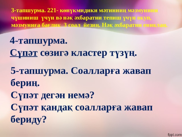 3-тапшурма. 221- көнүкмидики мәтинниң мәзмунини чүшиниш үчүн вә нәқ әхбаратни тепиш үчүн оқуп, мәзмуниға бағлиқ 3 соал йезиң. Нәқ әхбаратни ениқлаң. 4-тапшурма. Сүпәт сөзигә кластер түзүң. 5-тапшурма. Соалларға жавап бериң. Сүпәт дегән немә? Сүпәт қандақ соалларға жавап бериду? 